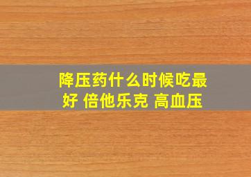 降压药什么时候吃最好 倍他乐克 高血压